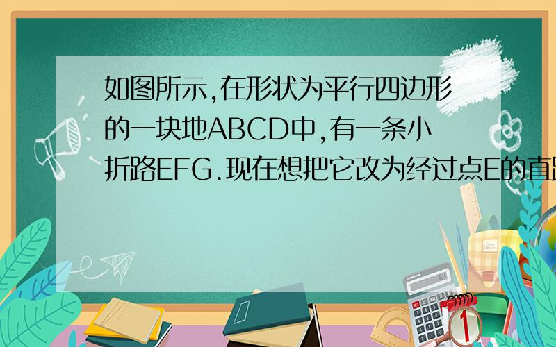 如图所示,在形状为平行四边形的一块地ABCD中,有一条小折路EFG.现在想把它改为经过点E的直路,要求小路中间的那个未标字母的是F