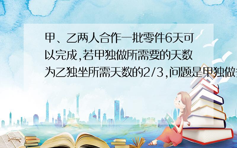 甲、乙两人合作一批零件6天可以完成,若甲独做所需要的天数为乙独坐所需天数的2/3,问题是甲独做多少天才能完成