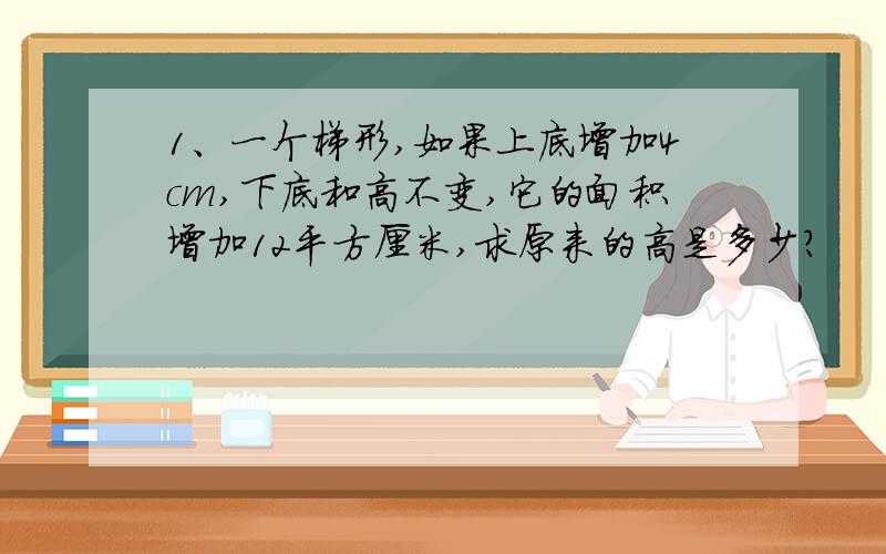 1、一个梯形,如果上底增加4cm,下底和高不变,它的面积增加12平方厘米,求原来的高是多少?