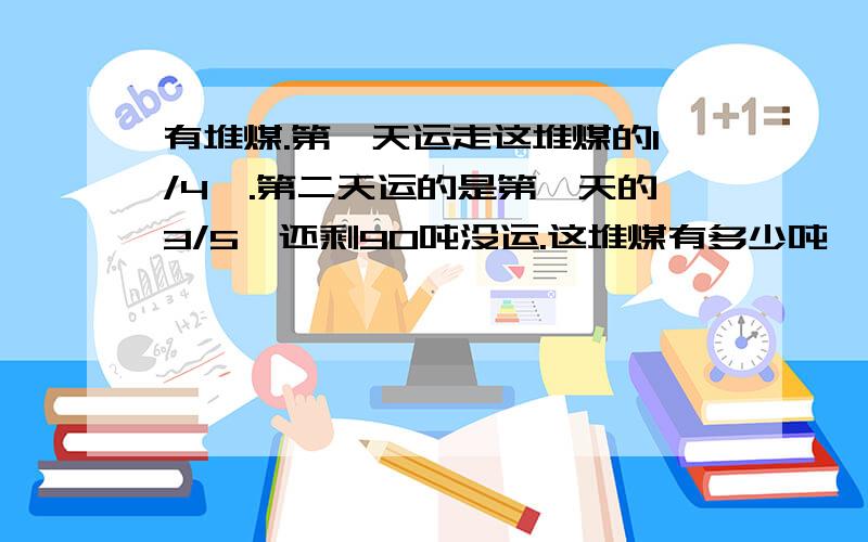 有堆煤.第一天运走这堆煤的1/4,.第二天运的是第一天的3/5,还剩90吨没运.这堆煤有多少吨