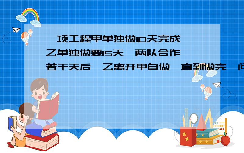 一项工程甲单独做10天完成 乙单独做要15天,两队合作,若干天后,乙离开甲自做,直到做完,问乙做了多少天