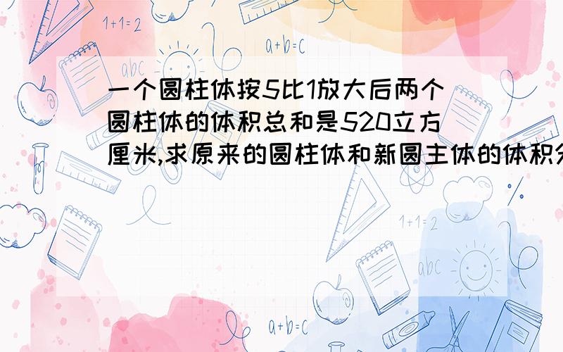 一个圆柱体按5比1放大后两个圆柱体的体积总和是520立方厘米,求原来的圆柱体和新圆主体的体积分别是多少