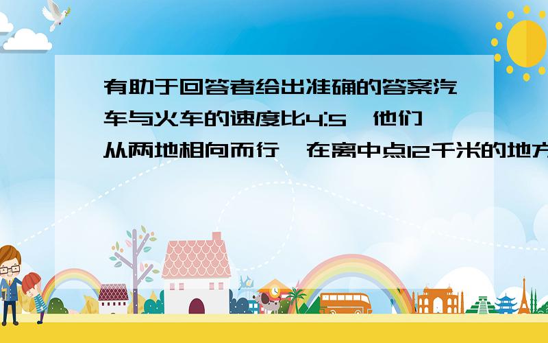 有助于回答者给出准确的答案汽车与火车的速度比4:5,他们从两地相向而行,在离中点12千米的地方相遇.这时火车行了多少千米?