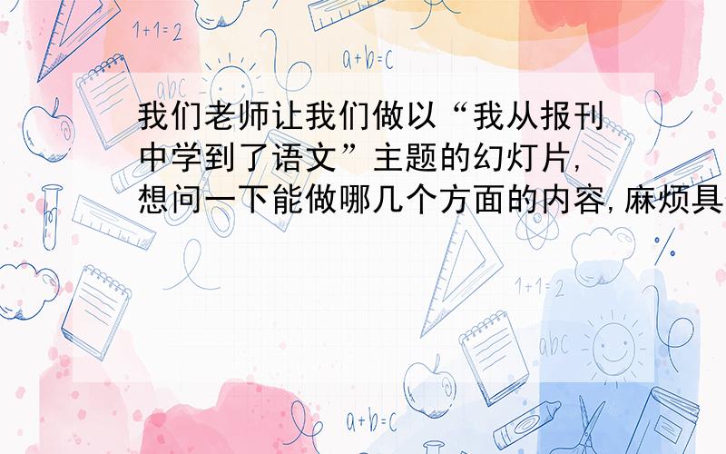 我们老师让我们做以“我从报刊中学到了语文”主题的幻灯片,想问一下能做哪几个方面的内容,麻烦具体列出来一下,如果有具体内容的劳烦发一下具体网址.