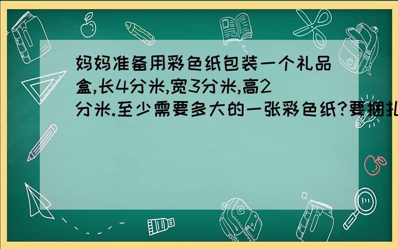 妈妈准备用彩色纸包装一个礼品盒,长4分米,宽3分米,高2分米.至少需要多大的一张彩色纸?要捆扎这个礼品盒,如果接头处共长4分米,需要多长的丝带?