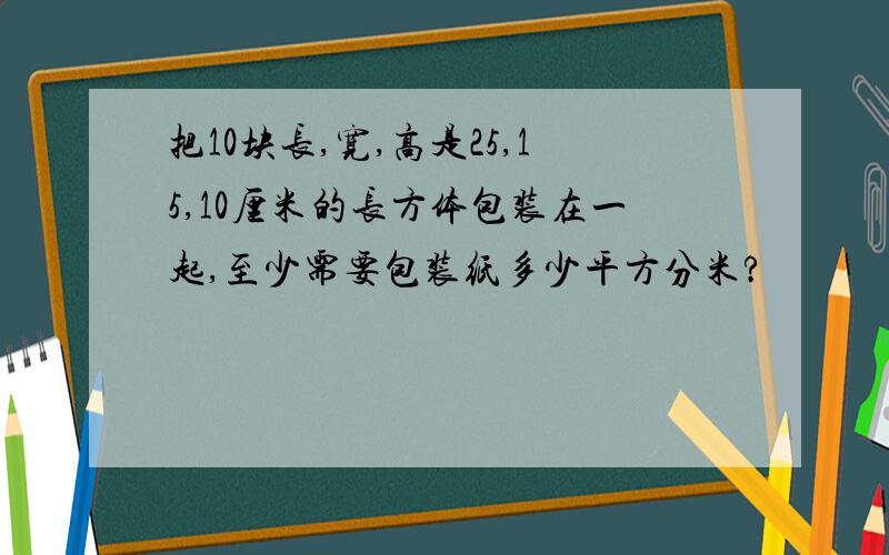 把10块长,宽,高是25,15,10厘米的长方体包装在一起,至少需要包装纸多少平方分米?