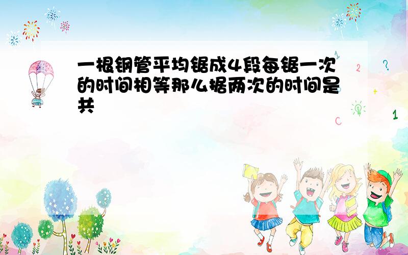 一根钢管平均锯成4段每锯一次的时间相等那么据两次的时间是共