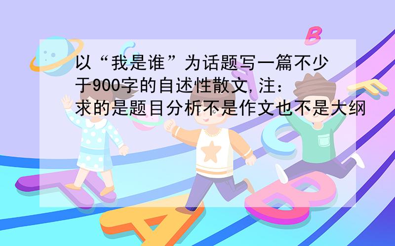 以“我是谁”为话题写一篇不少于900字的自述性散文,注：求的是题目分析不是作文也不是大纲