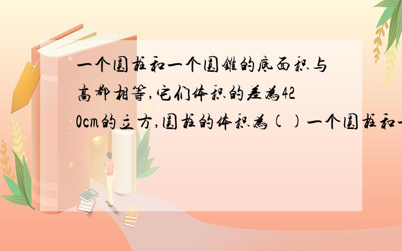 一个圆柱和一个圆锥的底面积与高都相等,它们体积的差为420cm的立方,圆柱的体积为()一个圆柱和一个圆锥的底面积与高都相等,它们体积的差为40cm的立方,圆柱的体积为().