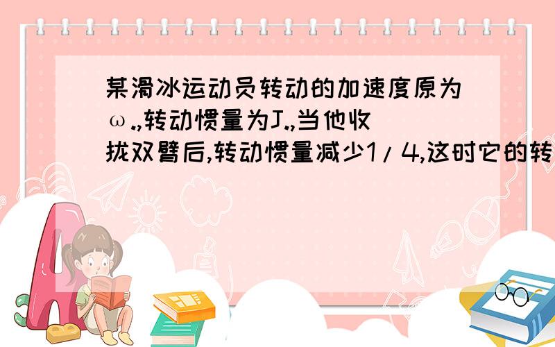 某滑冰运动员转动的加速度原为ω.,转动惯量为J.,当他收拢双臂后,转动惯量减少1/4,这时它的转动角速度变为?；他若不收拢双臂,而被另一滑冰运动员施加作用,使他转动惯量变为根号2ω.,而另