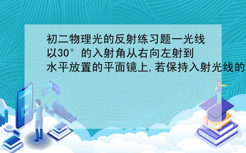 初二物理光的反射练习题一光线以30°的入射角从右向左射到水平放置的平面镜上,若保持入射光线的方向不变,镜面顺时针转动10°时,反射光线与入射光线之间的夹角是多少度?