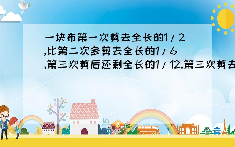 一块布第一次剪去全长的1/2,比第二次多剪去全长的1/6,第三次剪后还剩全长的1/12.第三次剪去全长的几分之几