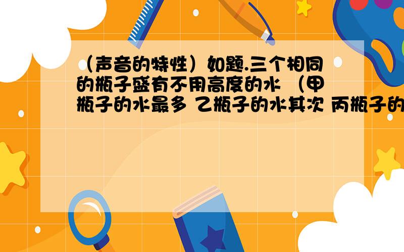 （声音的特性）如题.三个相同的瓶子盛有不用高度的水 （甲瓶子的水最多 乙瓶子的水其次 丙瓶子的水最少 ） 若用筷子敲三个瓶子 发声时音调最高的是 若对瓶子吹气 发声时音调最高的是