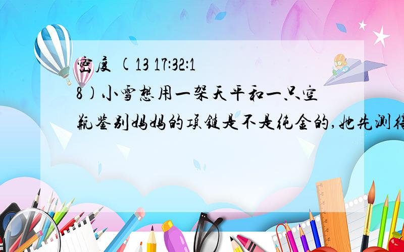 密度 (13 17:32:18)小雪想用一架天平和一只空瓶鉴别妈妈的项链是不是纯金的,她先测得空瓶的质量为0.1kg,装满水是测得总质量是0.5kg,然后将质量为0.192kg的项链放进空瓶中装满水,测得总质量是0.