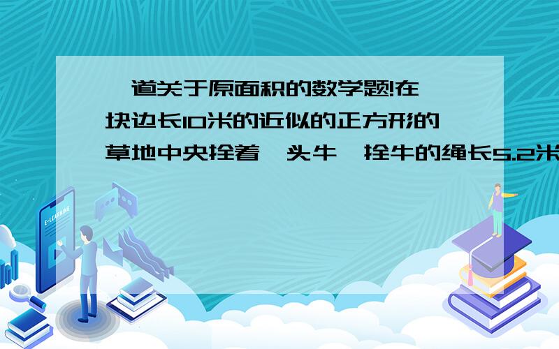 一道关于原面积的数学题!在一块边长10米的近似的正方形的草地中央拴着一头牛,拴牛的绳长5.2米,这头牛能吃到草的最大面积是多少?（拴牛处绳长0.2米）