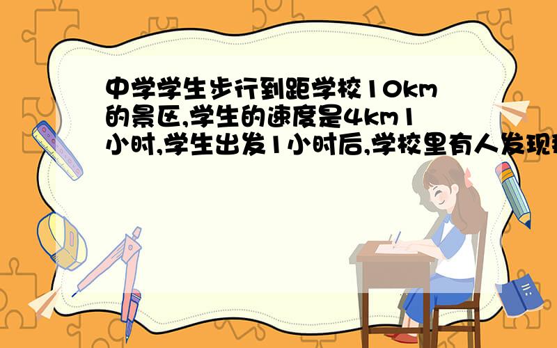 中学学生步行到距学校10km的景区,学生的速度是4km1小时,学生出发1小时后,学校里有人发现那个学生有东西没带,那个人就以12km1小时的速度从学校赶上学生,那个人追上学生用了多久时间,追上