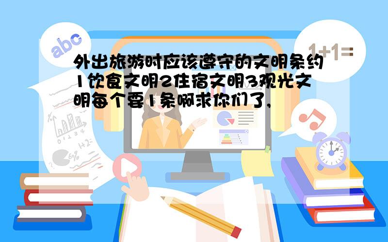 外出旅游时应该遵守的文明条约1饮食文明2住宿文明3观光文明每个要1条啊求你们了,