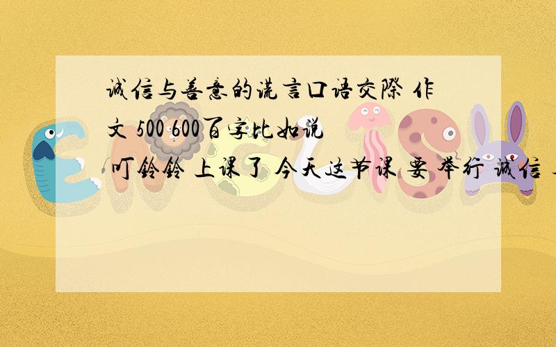 诚信与善意的谎言口语交际 作文 500 600百字比如说 叮铃铃 上课了 今天这节课 要 举行 诚信 与善意的谎言 的口语交际 课、、、、、、、、、、、、、、、、、、、、、、、、、、、、、、