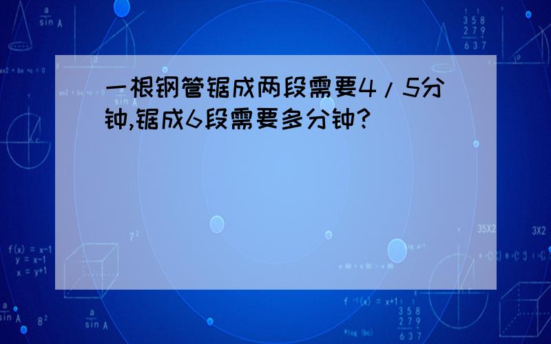 一根钢管锯成两段需要4/5分钟,锯成6段需要多分钟?