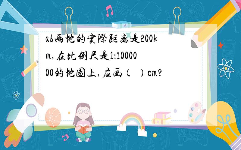 ab两地的实际距离是200km,在比例尺是1：1000000的地图上,应画（ ）cm?