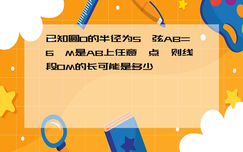 已知圆O的半径为5,弦AB=6,M是AB上任意一点,则线段OM的长可能是多少