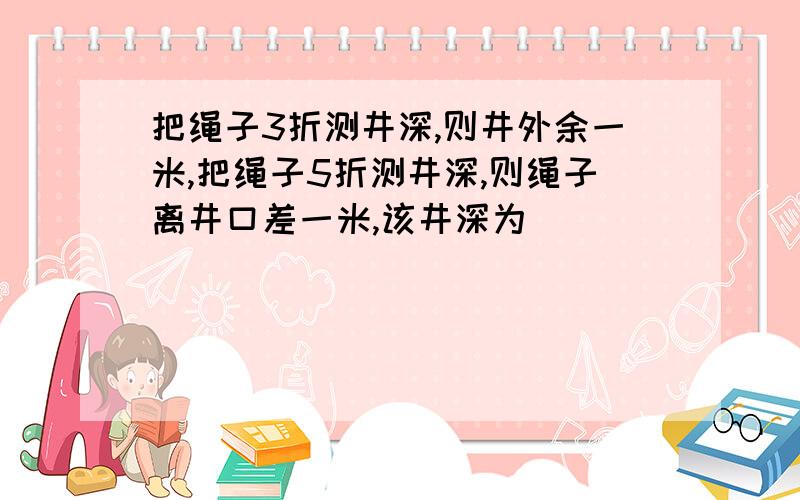 把绳子3折测井深,则井外余一米,把绳子5折测井深,则绳子离井口差一米,该井深为