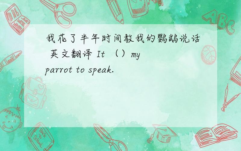 我花了半年时间教我的鹦鹉说话 英文翻译 It （）my parrot to speak.