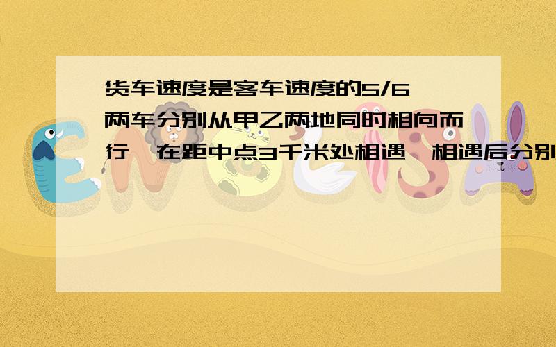 货车速度是客车速度的5/6,两车分别从甲乙两地同时相向而行,在距中点3千米处相遇,相遇后分别以原速度继续前进,当客车到达甲站时,货车离乙站多少千米?