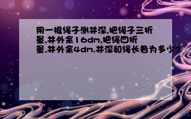 用一根绳子测井深,把绳子三折量,井外余16dm,把绳四折量,井外余4dm.井深和绳长各为多少?