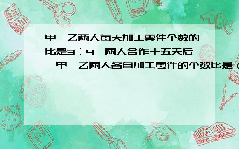 甲、乙两人每天加工零件个数的比是3：4,两人合作十五天后,甲、乙两人各自加工零件的个数比是（ ）