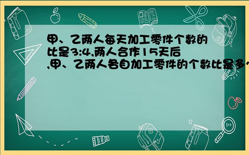 甲、乙两人每天加工零件个数的比是3:4,两人合作15天后,甲、乙两人各自加工零件的个数比是多少?