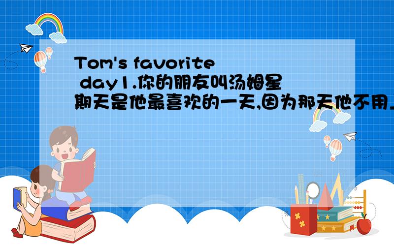 Tom's favorite day1.你的朋友叫汤姆星期天是他最喜欢的一天,因为那天他不用上学2.他可以去游泳俱乐部游泳,和可以和他的好朋友尼克玩3.介绍他的好朋友尼克：它是一只白色小狗急快