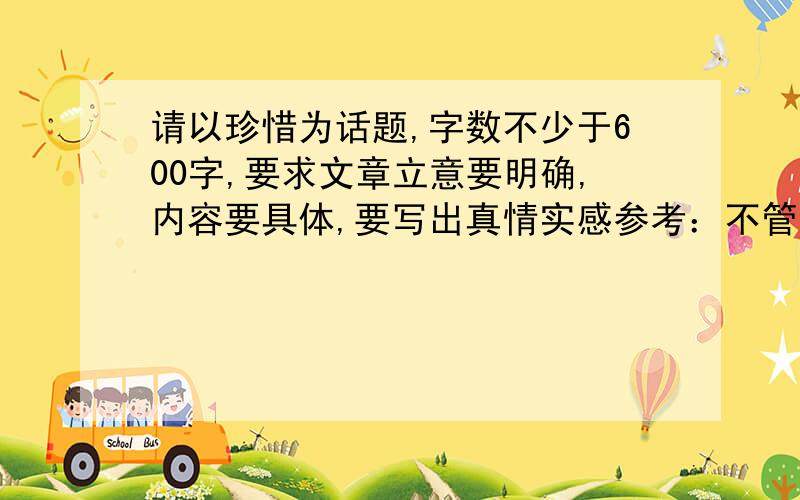 请以珍惜为话题,字数不少于600字,要求文章立意要明确,内容要具体,要写出真情实感参考：不管是母爱或父爱,还是其他亲人,老师对我们付出的爱,都无法简单地用金钱来衡量,只有我们懂得珍