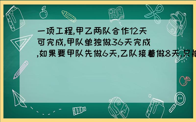 一项工程,甲乙两队合作12天可完成,甲队单独做36天完成,如果要甲队先做6天,乙队接着做8天,只能完成全部工作的几分之几?这项工程由乙来做,多少天可以完成