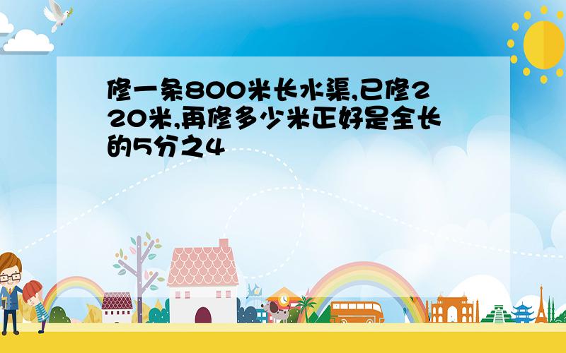 修一条800米长水渠,已修220米,再修多少米正好是全长的5分之4