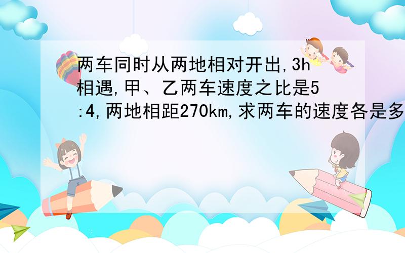 两车同时从两地相对开出,3h相遇,甲、乙两车速度之比是5:4,两地相距270km,求两车的速度各是多少