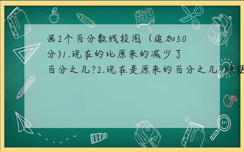 画2个百分数线段图（追加50分)1.现在的比原来的减少了百分之几?2.现在是原来的百分之几?随便标个数值就行