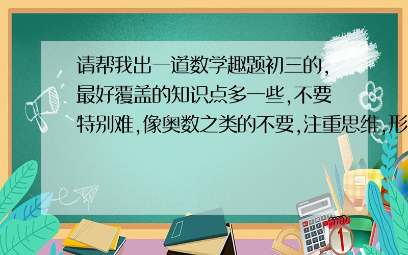 请帮我出一道数学趣题初三的,最好覆盖的知识点多一些,不要特别难,像奥数之类的不要,注重思维,形式较新.最好是填空题谢谢了麻烦附下答案