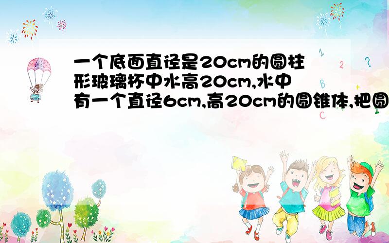 一个底面直径是20cm的圆柱形玻璃杯中水高20cm,水中有一个直径6cm,高20cm的圆锥体,把圆锥取出,水下降几cm