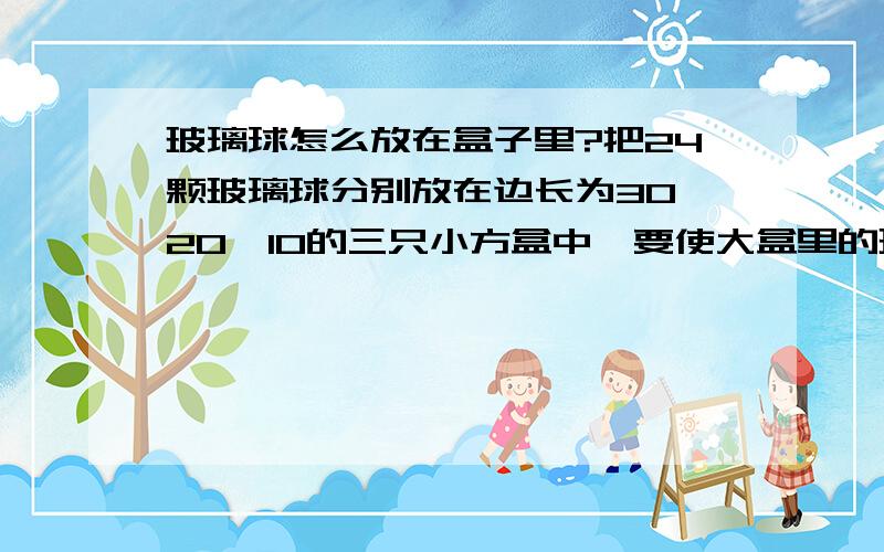 玻璃球怎么放在盒子里?把24颗玻璃球分别放在边长为30、20、10的三只小方盒中,要使大盒里的玻璃球是中盒里的2倍,中盒里的玻璃球是小盒里的2倍,该怎么放?