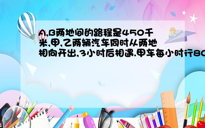 A,B两地间的路程是450千米,甲,乙两辆汽车同时从两地相向开出,3小时后相遇.甲车每小时行80千米,乙车每小时行多少千米?