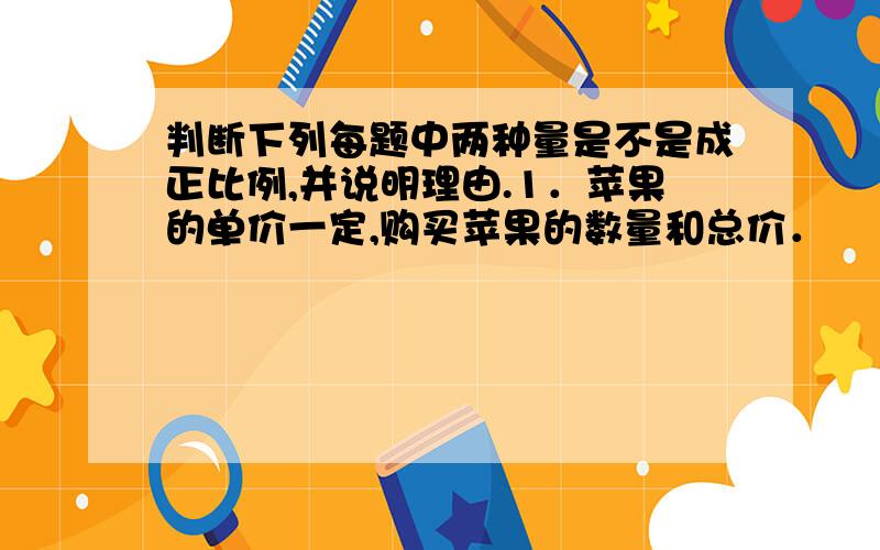 判断下列每题中两种量是不是成正比例,并说明理由.1．苹果的单价一定,购买苹果的数量和总价．