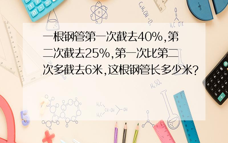 一根钢管第一次截去40%,第二次截去25%,第一次比第二次多截去6米,这根钢管长多少米?