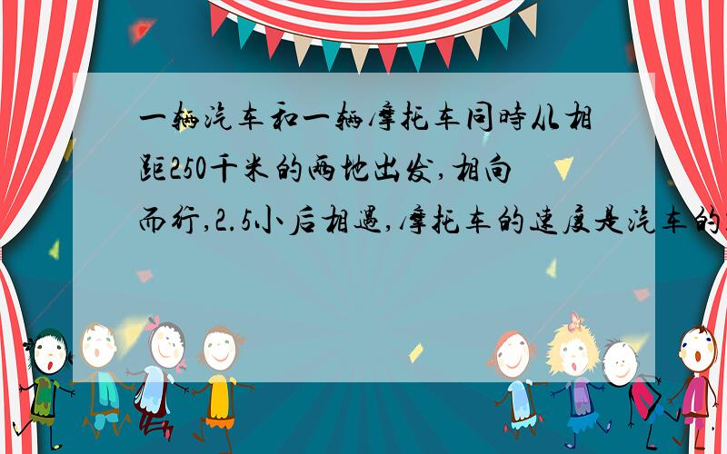 一辆汽车和一辆摩托车同时从相距250千米的两地出发,相向而行,2.5小后相遇,摩托车的速度是汽车的1.5倍,摩托车每小时行多少千米?