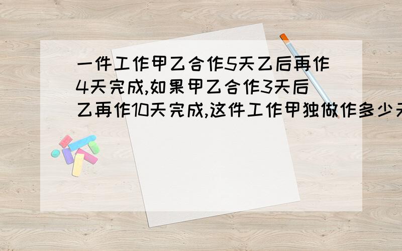 一件工作甲乙合作5天乙后再作4天完成,如果甲乙合作3天后乙再作10天完成,这件工作甲独做作多少天完成?