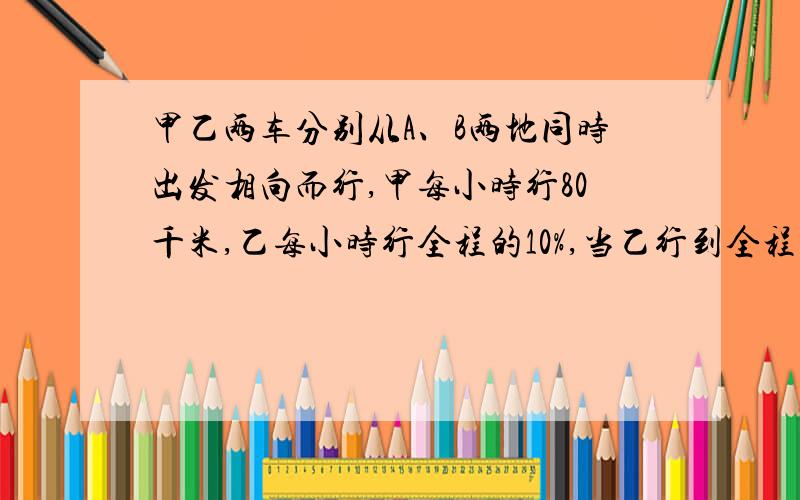 甲乙两车分别从A、B两地同时出发相向而行,甲每小时行80千米,乙每小时行全程的10%,当乙行到全程的 时,车再行全程的 可到达B地.求AB两地的距离?