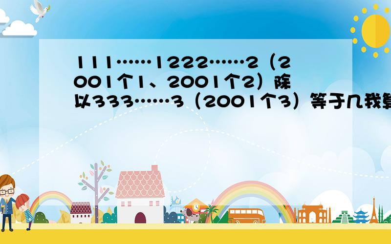 111……1222……2（2001个1、2001个2）除以333……3（2001个3）等于几我算出结果等于3000……03（2000个0）,我是先把111……1222……2拆开成 111……1000……0+222……2,然后再把333……3拆开成111……1+22