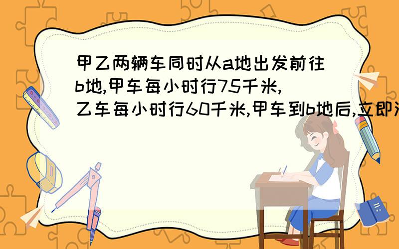 甲乙两辆车同时从a地出发前往b地,甲车每小时行75千米,乙车每小时行60千米,甲车到b地后,立即沿路返回在离b地6千米的地方与乙车相遇.ab相距多少?（座等,）