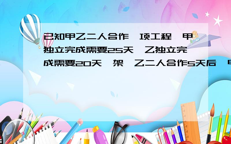 已知甲乙二人合作一项工程,甲独立完成需要25天,乙独立完成需要20天,架,乙二人合作5天后,甲有事,乙在