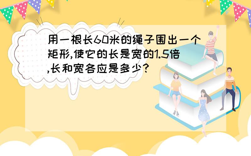 用一根长60米的绳子围出一个矩形,使它的长是宽的1.5倍,长和宽各应是多少?